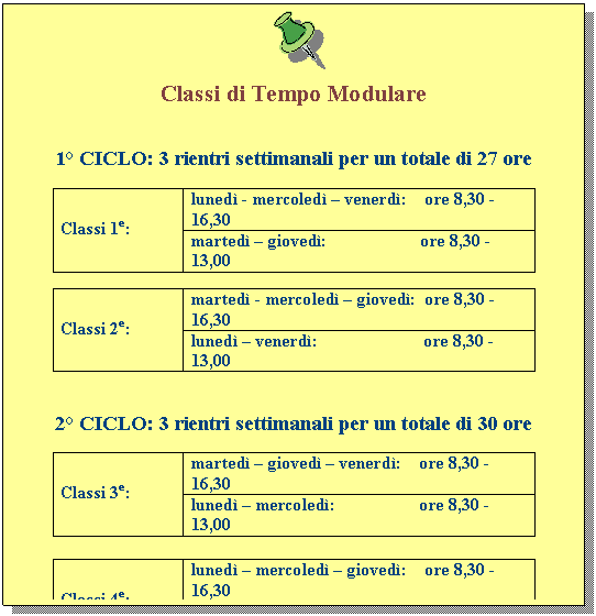 Casella di testo:  

Classi di Tempo Modulare


1Ã‚Â° CICLO: 3 rientri settimanali per un totale di 27 ore

Classi 1e:	lunedÃƒÂ¬ - mercoledÃƒÂ¬ Ã¢â‚¬â€œ venerdÃƒÂ¬:    ore 8,30 -16,30
	martedÃƒÂ¬ Ã¢â‚¬â€œ giovedÃƒÂ¬:                     ore 8,30 -13,00

Classi 2e:	martedÃƒÂ¬ - mercoledÃƒÂ¬ Ã¢â‚¬â€œ giovedÃƒÂ¬:  ore 8,30 -16,30
	lunedÃƒÂ¬ Ã¢â‚¬â€œ venerdÃƒÂ¬:                        ore 8,30 -13,00


2Ã‚Â° CICLO: 3 rientri settimanali per un totale di 30 ore

Classi 3e:	martedÃƒÂ¬ Ã¢â‚¬â€œ giovedÃƒÂ¬ Ã¢â‚¬â€œ venerdÃƒÂ¬:    ore 8,30 -16,30
	lunedÃƒÂ¬ Ã¢â‚¬â€œ mercoledÃƒÂ¬:                   ore 8,30 -13,00

Classi 4e:	lunedÃƒÂ¬ Ã¢â‚¬â€œ mercoledÃƒÂ¬ Ã¢â‚¬â€œ giovedÃƒÂ¬:    ore 8,30 -16,30
	martedÃƒÂ¬ Ã¢â‚¬â€œ venerdÃƒÂ¬:                     ore 8,30 -13,00

Classi 5e:	lunedÃƒÂ¬ Ã¢â‚¬â€œ martedÃƒÂ¬ Ã¢â‚¬â€œ venerdÃƒÂ¬:    ore 8,30 -16,30
	mercoledÃƒÂ¬ Ã¢â‚¬â€œ giovedÃƒÂ¬:               ore 8,30 -13,00

